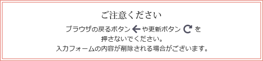 ご注意ください。ブラウザの戻るボタンや更新ボタンを押さないでください。入力フォームの内容が削除される場合がございます。